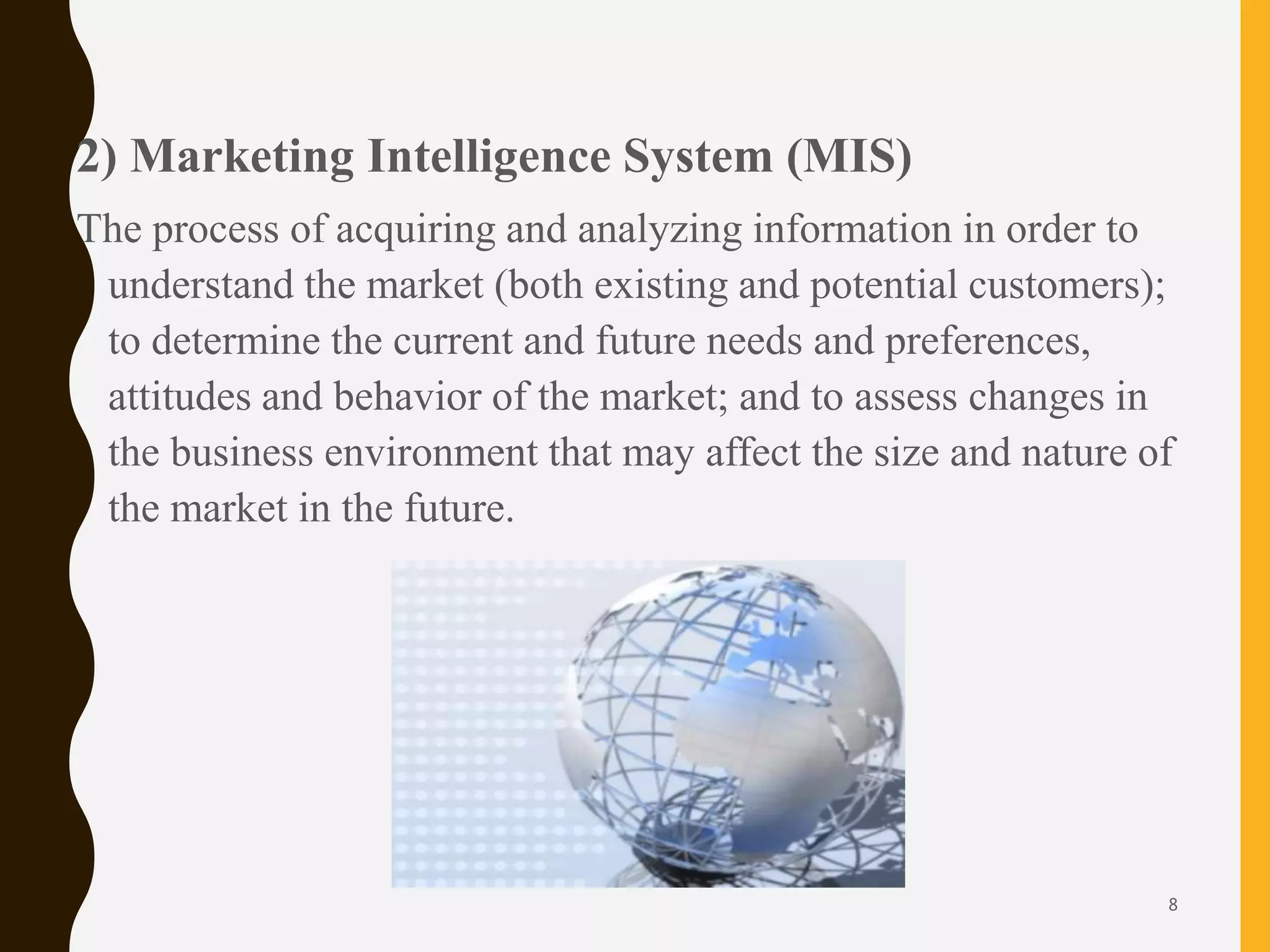 2) Marketing Intelligence System (MIS)
The process of acquiring and analyzing information in order to
understand the market (both existing and potential customers);
to determine the current and future needs and preferences,
attitudes and behavior of the market; and to assess changes in
the business environment that may affect the size and nature of
the market in the future.
8
 