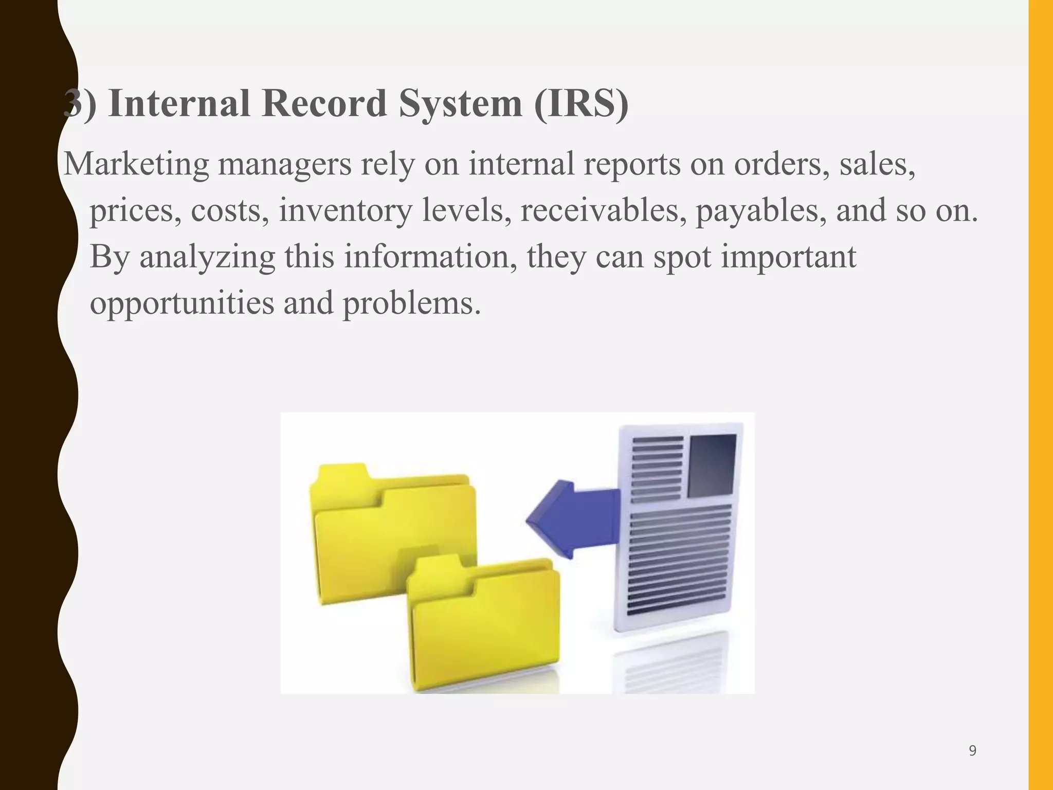 3) Internal Record System (IRS)
Marketing managers rely on internal reports on orders, sales,
prices, costs, inventory levels, receivables, payables, and so on.
By analyzing this information, they can spot important
opportunities and problems.
9
 