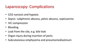 Laparoscopy: Complications
• CO2 narcosis and hypoxia
• Sepsis- subphrenic abscess, pelvic abscess, septicaemia
• IVC compression
• Bleeding
• Leak from the site, e.g. bile leak
• Organ injury during insertion of ports
• Subcutaneous emphysema and pneumomediastinum
 