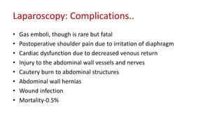 Laparoscopy: Complications..
• Gas emboli, though is rare but fatal
• Postoperative shoulder pain due to irritation of diaphragm
• Cardiac dysfunction due to decreased venous return
• Injury to the abdominal wall vessels and nerves
• Cautery burn to abdominal structures
• Abdominal wall hernias
• Wound infection
• Mortality-0.5%
 