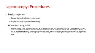 Laparoscopy: Procedures
• Basic surgeries:
– Laparoscopic cholecystectomy
– Laparoscopic appendicectomy
• Advanced surgeries:
– Hernia repairs, splenectomy, fundoplication, vagotomy & GJ, Colectomy: APR,
LAR, hysterectomy, urologic procedures, thoracic/thyroid/paediatric surgeries
etc.
 