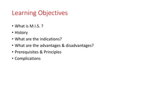 Learning Objectives
• What is M.I.S. ?
• History
• What are the indications?
• What are the advantages & disadvantages?
• Prerequisites & Principles
• Complications
 