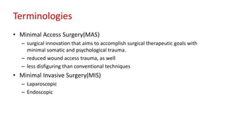Terminologies
• Minimal Access Surgery(MAS)
– surgical innovation that aims to accomplish surgical therapeutic goals with
minimal somatic and psychological trauma.
– reduced wound access trauma, as well
– less disfiguring than conventional techniques
• Minimal Invasive Surgery(MIS)
– Laparoscopic
– Endoscopic
 