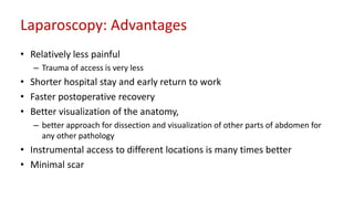 Laparoscopy: Advantages
• Relatively less painful
– Trauma of access is very less
• Shorter hospital stay and early return to work
• Faster postoperative recovery
• Better visualization of the anatomy,
– better approach for dissection and visualization of other parts of abdomen for
any other pathology
• Instrumental access to different locations is many times better
• Minimal scar
 
