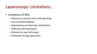 Laparoscopy: Limitations..
• Limitations of MIS:
– Reliance on remote vision and operating
– Loss of tactile feedback
– Dependence on hand–eye coordination
– Difficulty with hemostasis
– Reliance on new techniques
– Extraction of large specimens
 
