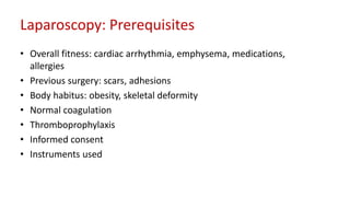 Laparoscopy: Prerequisites
• Overall fitness: cardiac arrhythmia, emphysema, medications,
allergies
• Previous surgery: scars, adhesions
• Body habitus: obesity, skeletal deformity
• Normal coagulation
• Thromboprophylaxis
• Informed consent
• Instruments used
 