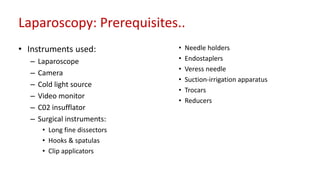 Laparoscopy: Prerequisites..
• Instruments used:
– Laparoscope
– Camera
– Cold light source
– Video monitor
– C02 insufflator
– Surgical instruments:
• Long fine dissectors
• Hooks & spatulas
• Clip applicators
• Needle holders
• Endostaplers
• Veress needle
• Suction-irrigation apparatus
• Trocars
• Reducers
 