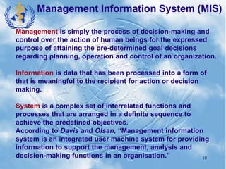 10
Management Information System (MIS)
Management is simply the process of decision-making and
control over the action of human beings for the expressed
purpose of attaining the pre-determined goal decisions
regarding planning, operation and control of an organization.
Information is data that has been processed into a form of
that is meaningful to the recipient for action or decision
making.
System is a complex set of interrelated functions and
processes that are arranged in a definite sequence to
achieve the predefined objectives.
According to Davis and Olsan, “Management information
system is an integrated user machine system for providing
information to support the management, analysis and
decision-making functions in an organisation."
 