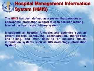 14
Hospital Management Information
System (HMIS)
The HMIS has been defined as a system that provides an
appropriate information support to each decision making
level of the health care delivery system.
It supports all hospital functions and activities such as
patient records, scheduling, administration, charge-back
and billing, and often links to or includes clinical
information systems such as RIS (Radiology Information
System).
 