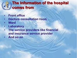 15
The Information of the hospital
comes from
• Front office
• Doctors consultation room
• Ward
• Laboratory
• The service providers like financial
and insurance service provider
• And so on
 