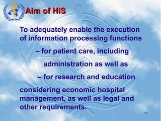 19
Aim of HIS
To adequately enable the execution
of information processing functions
– for patient care, including
administration as well as
– for research and education
considering economic hospital
management, as well as legal and
other requirements.
 