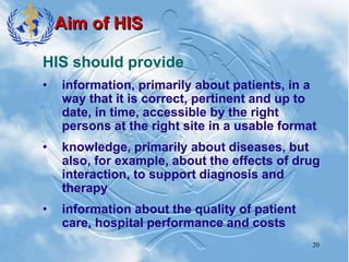 20
Aim of HIS
HIS should provide
• information, primarily about patients, in a
way that it is correct, pertinent and up to
date, in time, accessible by the right
persons at the right site in a usable format
• knowledge, primarily about diseases, but
also, for example, about the effects of drug
interaction, to support diagnosis and
therapy
• information about the quality of patient
care, hospital performance and costs
 