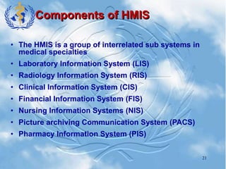 21
Components of HMIS
• The HMIS is a group of interrelated sub systems in
medical specialties
• Laboratory Information System (LIS)
• Radiology Information System (RIS)
• Clinical Information System (CIS)
• Financial Information System (FIS)
• Nursing Information Systems (NIS)
• Picture archiving Communication System (PACS)
• Pharmacy Information System (PIS)
 