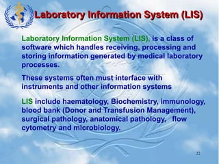 22
Laboratory Information System (LIS)
Laboratory Information System (LIS), is a class of
software which handles receiving, processing and
storing information generated by medical laboratory
processes.
These systems often must interface with
instruments and other information systems
LIS include haematology, Biochemistry, immunology,
blood bank (Donor and Transfusion Management),
surgical pathology, anatomical pathology, flow
cytometry and microbiology.
 