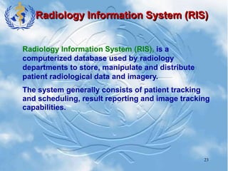 23
Radiology Information System (RIS)
Radiology Information System (RIS), is a
computerized database used by radiology
departments to store, manipulate and distribute
patient radiological data and imagery.
The system generally consists of patient tracking
and scheduling, result reporting and image tracking
capabilities.
 