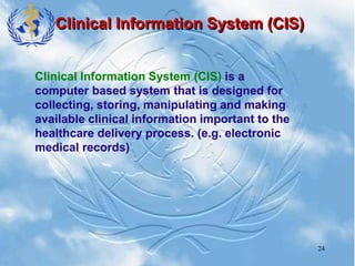 24
Clinical Information System (CIS)
Clinical Information System (CIS) is a
computer based system that is designed for
collecting, storing, manipulating and making
available clinical information important to the
healthcare delivery process. (e.g. electronic
medical records)
 