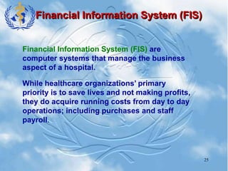 25
Financial Information System (FIS)
Financial Information System (FIS) are
computer systems that manage the business
aspect of a hospital.
While healthcare organizations’ primary
priority is to save lives and not making profits,
they do acquire running costs from day to day
operations; including purchases and staff
payroll.
 