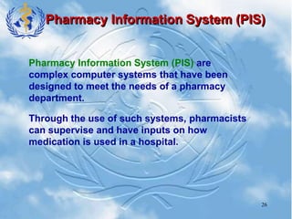 26
Pharmacy Information System (PIS)
Pharmacy Information System (PIS) are
complex computer systems that have been
designed to meet the needs of a pharmacy
department.
Through the use of such systems, pharmacists
can supervise and have inputs on how
medication is used in a hospital.
 