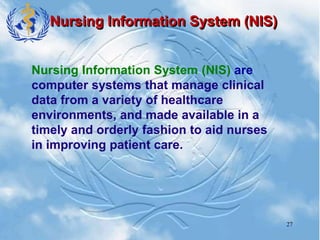 27
Nursing Information System (NIS)
Nursing Information System (NIS) are
computer systems that manage clinical
data from a variety of healthcare
environments, and made available in a
timely and orderly fashion to aid nurses
in improving patient care.
 
