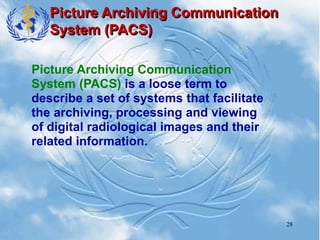 28
Picture Archiving Communication
System (PACS)
Picture Archiving Communication
System (PACS) is a loose term to
describe a set of systems that facilitate
the archiving, processing and viewing
of digital radiological images and their
related information.
 