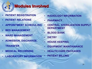 29
Modules Involved
• PATIENT REGISTRATION
• PATIENT RELATIONS
• APPOINTMENT SCHEDULING
• BED MANAGEMENT
• WARD MANAGEMENT
• ADMISSION, DISCHARGE,
TRANSFER
• MEDICAL RECORDING
• LABORATORY INFORMATION
• RADIOLOGY INFORMATION
• PHARMACY
• CENTRAL STERILIZATION SUPPLY
DEPARTMENT
• BLOOD BANK
• DIETRY
• HOUSE KEEPING
• EQUIPMENT MAINTAINANCE
• HEALTH CARE PACKAGES
• PATIENT BILLING
 