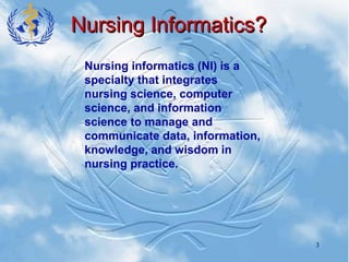 3
Nursing Informatics?
Nursing informatics (NI) is a
specialty that integrates
nursing science, computer
science, and information
science to manage and
communicate data, information,
knowledge, and wisdom in
nursing practice.
 