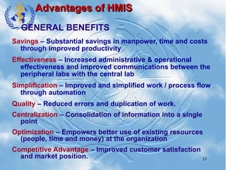 33
Advantages of HMIS
Savings – Substantial savings in manpower, time and costs
through improved productivity
Effectiveness – Increased administrative & operational
effectiveness and improved communications between the
peripheral labs with the central lab
Simplification – Improved and simplified work / process flow
through automation
Quality – Reduced errors and duplication of work.
Centralization – Consolidation of information into a single
point
Optimization – Empowers better use of existing resources
(people, time and money) at the organization
Competitive Advantage – Improved customer satisfaction
and market position.
GENERAL BENEFITS
 