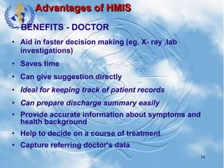 34
Advantages of HMIS
• Aid in faster decision making (eg. X- ray ,lab
investigations)
• Saves time
• Can give suggestion directly
• Ideal for keeping track of patient records
• Can prepare discharge summary easily
• Provide accurate information about symptoms and
health background
• Help to decide on a course of treatment
• Capture referring doctor's data
BENEFITS - DOCTOR
 