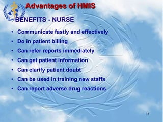 35
Advantages of HMIS
• Communicate fastly and effectively
• Do in patient billing
• Can refer reports immediately
• Can get patient information
• Can clarify patient doubt
• Can be used in training new staffs
• Can report adverse drug reactions
BENEFITS - NURSE
 