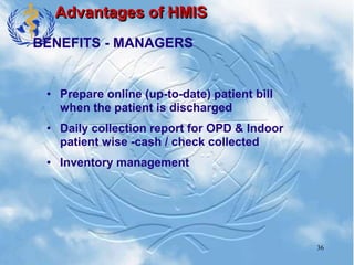 36
Advantages of HMIS
• Prepare online (up-to-date) patient bill
when the patient is discharged
• Daily collection report for OPD & Indoor
patient wise -cash / check collected
• Inventory management
BENEFITS - MANAGERS
 