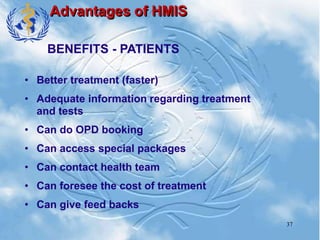 37
Advantages of HMIS
• Better treatment (faster)
• Adequate information regarding treatment
and tests
• Can do OPD booking
• Can access special packages
• Can contact health team
• Can foresee the cost of treatment
• Can give feed backs
BENEFITS - PATIENTS
 