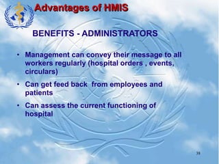 38
Advantages of HMIS
• Management can convey their message to all
workers regularly (hospital orders , events,
circulars)
• Can get feed back from employees and
patients
• Can assess the current functioning of
hospital
BENEFITS - ADMINISTRATORS
 