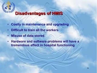 39
Disadvantages of HMIS
• Costly in maintenance and upgrading
• Difficult to train all the workers
• Misuse of data stored
• Hardware and software problems will have a
tremendous effect in hospital functioning
 