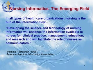 4
In all types of health care organizations, nursing is the
hub of the information flow.
“Developing the science and technology of nursing
informatics will enhance the information available to
nurses for clinical practice, management, education,
and research and will facilitate the role of nurses as
communicators."
- Patricia F. Brennan (1996),
American Medical Informatics Association
Nursing Informatics: The Emerging Field
 