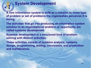 40
System Development
A new information system is built as a solution to some type
of problem or set of problems the organization perceives it is
facing.
The activities that go into producing an information system
solution to an organizational problem or opportunity are
called systems development.
Systems development is a structured kind of problem
solving with distinct activities.
These activities consist of systems analysis, systems
design, programming, testing, conversion, and production
and maintenance.
 