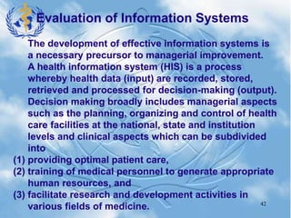 42
The development of effective information systems is
a necessary precursor to managerial improvement.
A health information system (HIS) is a process
whereby health data (input) are recorded, stored,
retrieved and processed for decision-making (output).
Decision making broadly includes managerial aspects
such as the planning, organizing and control of health
care facilities at the national, state and institution
levels and clinical aspects which can be subdivided
into
(1) providing optimal patient care,
(2) training of medical personnel to generate appropriate
human resources, and
(3) facilitate research and development activities in
various fields of medicine.
Evaluation of Information Systems
 