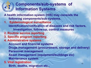 43
A health information system (HIS) may consists the
following components/sub-systems.
1. Epidemiological surveillance
Identification/notification of diseases and risk factors,
Investigation, follow-up, control measures
2. Routine service reporting
3. Specific program reporting
4. Administrative systems
Account and financial systems
Drugs management (procurement, storage and delivery)
Personnel management
Asset management (equipment/buildings etc)
Maintenance system
5. Vital registration
Birth, deaths, migration etc.,
Components/sub-systems of
Information Systems
 