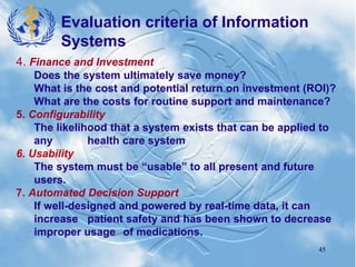 45
4. Finance and Investment
Does the system ultimately save money?
What is the cost and potential return on investment (ROI)?
What are the costs for routine support and maintenance?
5. Configurability
The likelihood that a system exists that can be applied to
any health care system
6. Usability
The system must be “usable” to all present and future
users.
7. Automated Decision Support
If well-designed and powered by real-time data, it can
increase patient safety and has been shown to decrease
improper usage of medications.
Evaluation criteria of Information
Systems
 