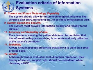 46
8. Current and Future Technology Capability
The system should allow for future technological advances like
wireless data entry, barcoding etc., to be easily integrated as well.
9. System Speed and Security
The system must provide information quickly and reliably to the
clinician .
10. Accuracy and Reliability of data
The clinician accessing the patient data must be confident that
the information they are receiving is accurate and truly reflective
of the patient’s condition
11. Scalability
A HCIS should possess properties that allow it to work on a small
or large scale.
12. Vendor
A thorough vendor evaluation including their reputation, their
history of service, support, etc. should be considered when
choosing a HCIS.
Evaluation criteria of Information
Systems
 