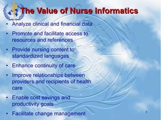 5
The Value of Nurse Informatics
• Analyze clinical and financial data
• Promote and facilitate access to
resources and references
• Provide nursing content to
standardized languages
• Enhance continuity of care
• Improve relationships between
providers and recipients of health
care
• Enable cost savings and
productivity goals
• Facilitate change management
 