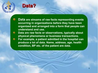 6
Data?
Data are streams of raw facts representing events
occurring in organizations before they have been
organized and arranged into a form that people can
understand and use.
Data are raw facts or observations, typically about
physical phenomena or business transactions.
For example, a patient admitted in the hospital can
produce a lot of data. Name, address, age, health
condition, BP etc. of the patient are data.
 