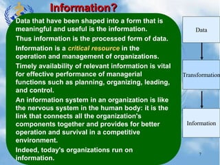 7
Information?
Data that have been shaped into a form that is
meaningful and useful is the information.
Thus information is the processed form of data.
Information is a critical resource in the
operation and management of organizations.
Timely availability of relevant information is vital
for effective performance of managerial
functions such as planning, organizing, leading,
and control.
An information system in an organization is like
the nervous system in the human body: it is the
link that connects all the organization's
components together and provides for better
operation and survival in a competitive
environment.
Indeed, today's organizations run on
information.
Data
Information
Transformation
 