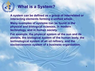8
A system can be defined as a group of interrelated or
interacting elements forming a unified whole.
Many examples of systems can be found in the
physical and biological sciences, in modern
technology, and in human society.
For example, the physical system of the sun and its
planets, the biological system of the human body, the
technological system of an oil refinery, and the
socioeconomic system of a business organization.
What is a System?
 