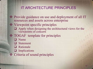 13
IT ARCHITECTURE PRINCIPLES
 Provide guidance on use and deployment of all IT
resources and assets across enterprise
 Viewpoint specific principles
 Apply when designing the architectural views for the
viewpoints of concern
 TOGAF template for principles
 Name
 Statement
 Rationale
 Implications
 Criteria of sound principles
 