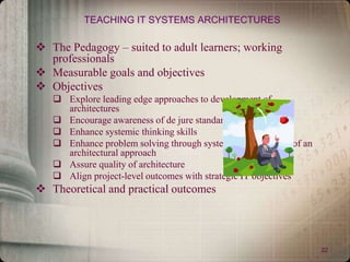 22
TEACHING IT SYSTEMS ARCHITECTURES
 The Pedagogy – suited to adult learners; working
professionals
 Measurable goals and objectives
 Objectives
 Explore leading edge approaches to development of
architectures
 Encourage awareness of de jure standards
 Enhance systemic thinking skills
 Enhance problem solving through systematic application of an
architectural approach
 Assure quality of architecture
 Align project-level outcomes with strategic IT objectives
 Theoretical and practical outcomes
 