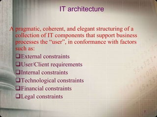 7
IT architecture
A pragmatic, coherent, and elegant structuring of a
collection of IT components that support business
processes the “user”, in conformance with factors
such as:
External constraints
User/Client requirements
Internal constraints
Technological constraints
Financial constraints
Legal constraints
 