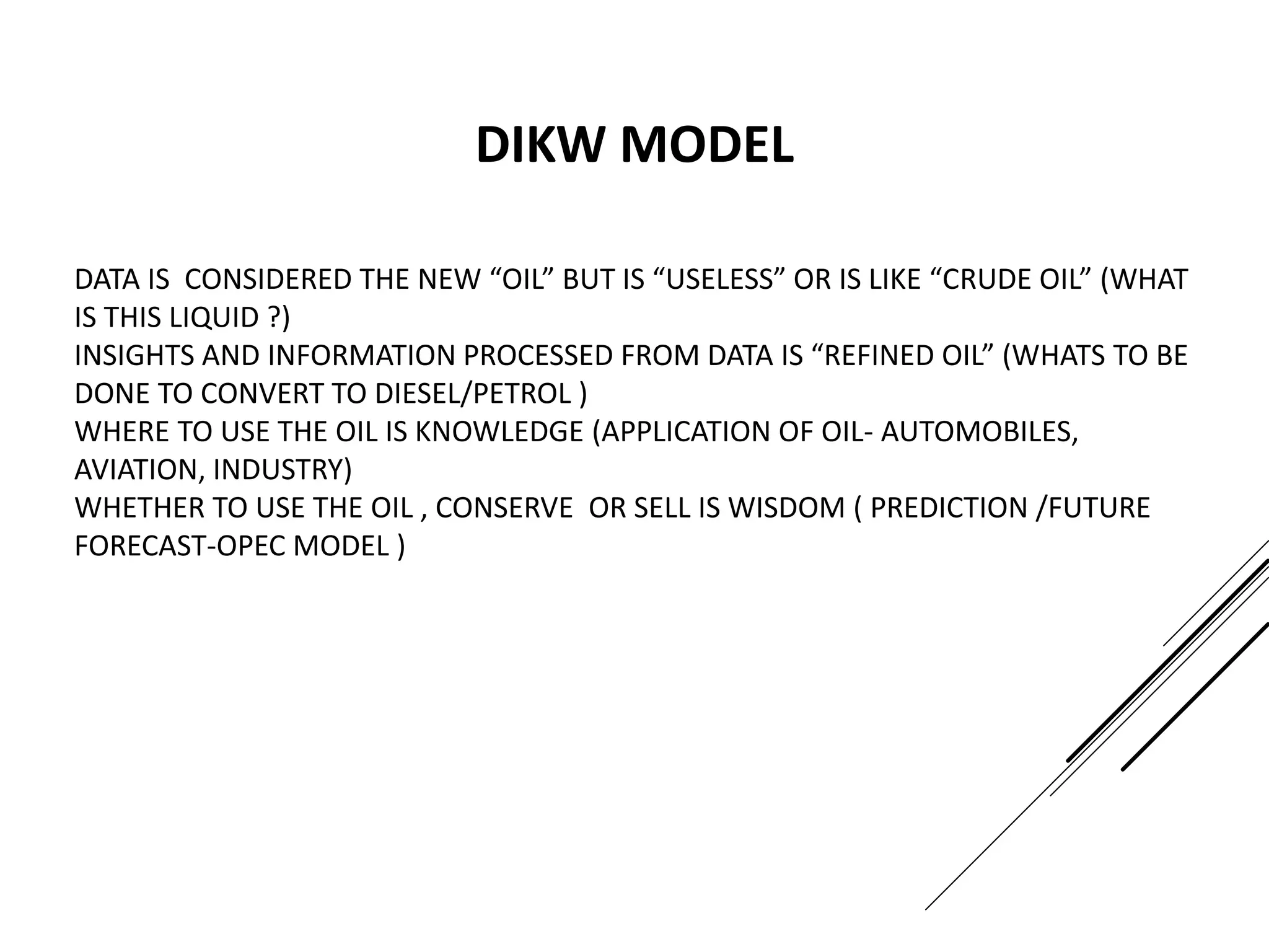 DATA IS CONSIDERED THE NEW “OIL” BUT IS “USELESS” OR IS LIKE “CRUDE OIL” (WHAT
IS THIS LIQUID ?)
INSIGHTS AND INFORMATION PROCESSED FROM DATA IS “REFINED OIL” (WHATS TO BE
DONE TO CONVERT TO DIESEL/PETROL )
WHERE TO USE THE OIL IS KNOWLEDGE (APPLICATION OF OIL- AUTOMOBILES,
AVIATION, INDUSTRY)
WHETHER TO USE THE OIL , CONSERVE OR SELL IS WISDOM ( PREDICTION /FUTURE
FORECAST-OPEC MODEL )
DIKW MODEL
 