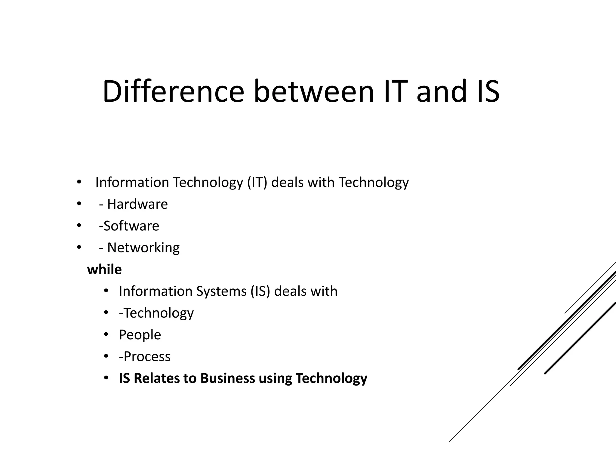Difference between IT and IS
• Information Technology (IT) deals with Technology
• - Hardware
• -Software
• - Networking
while
• Information Systems (IS) deals with
• -Technology
• People
• -Process
• IS Relates to Business using Technology
 