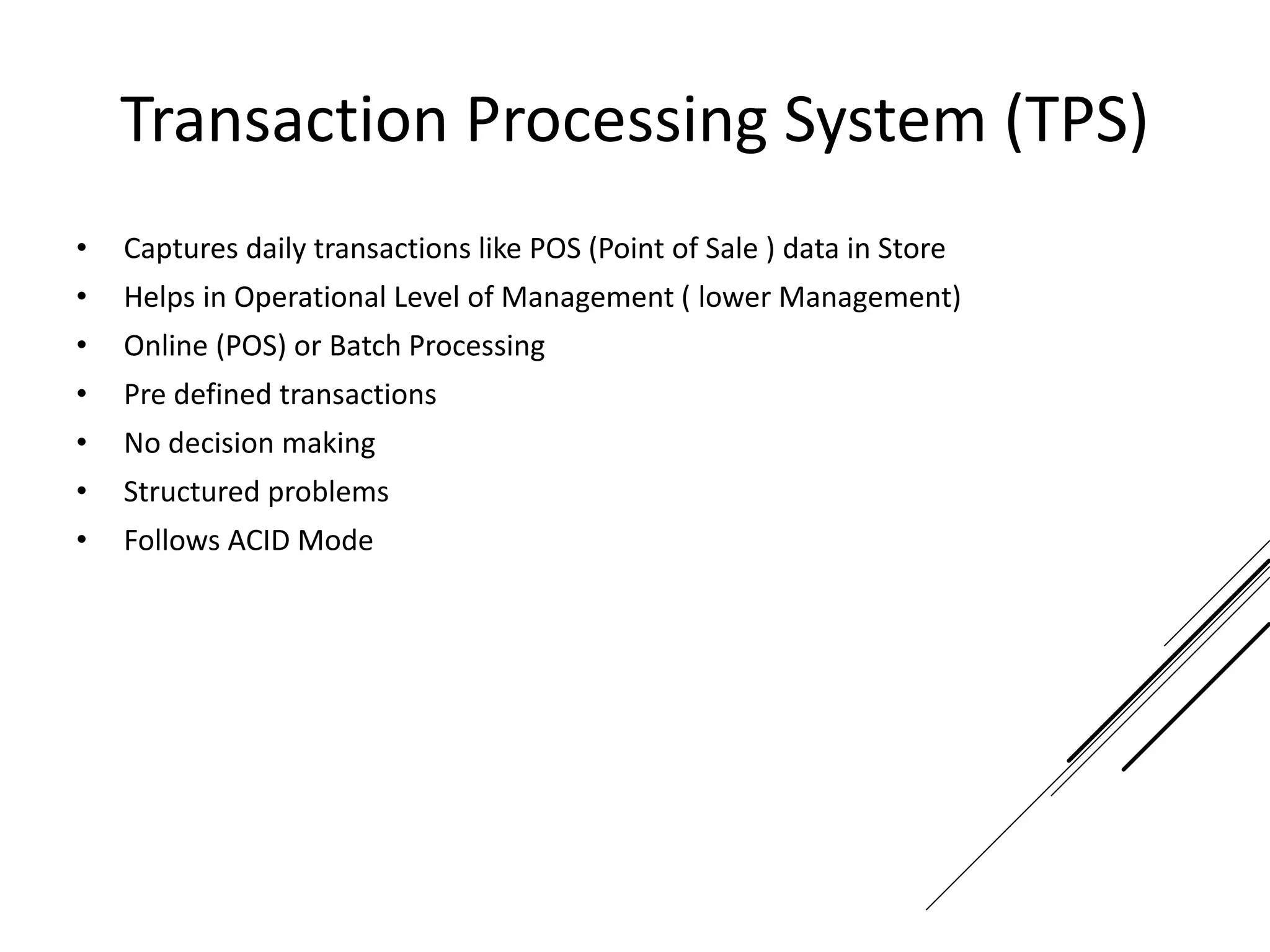 Transaction Processing System (TPS)
• Captures daily transactions like POS (Point of Sale ) data in Store
• Helps in Operational Level of Management ( lower Management)
• Online (POS) or Batch Processing
• Pre defined transactions
• No decision making
• Structured problems
• Follows ACID Mode
 