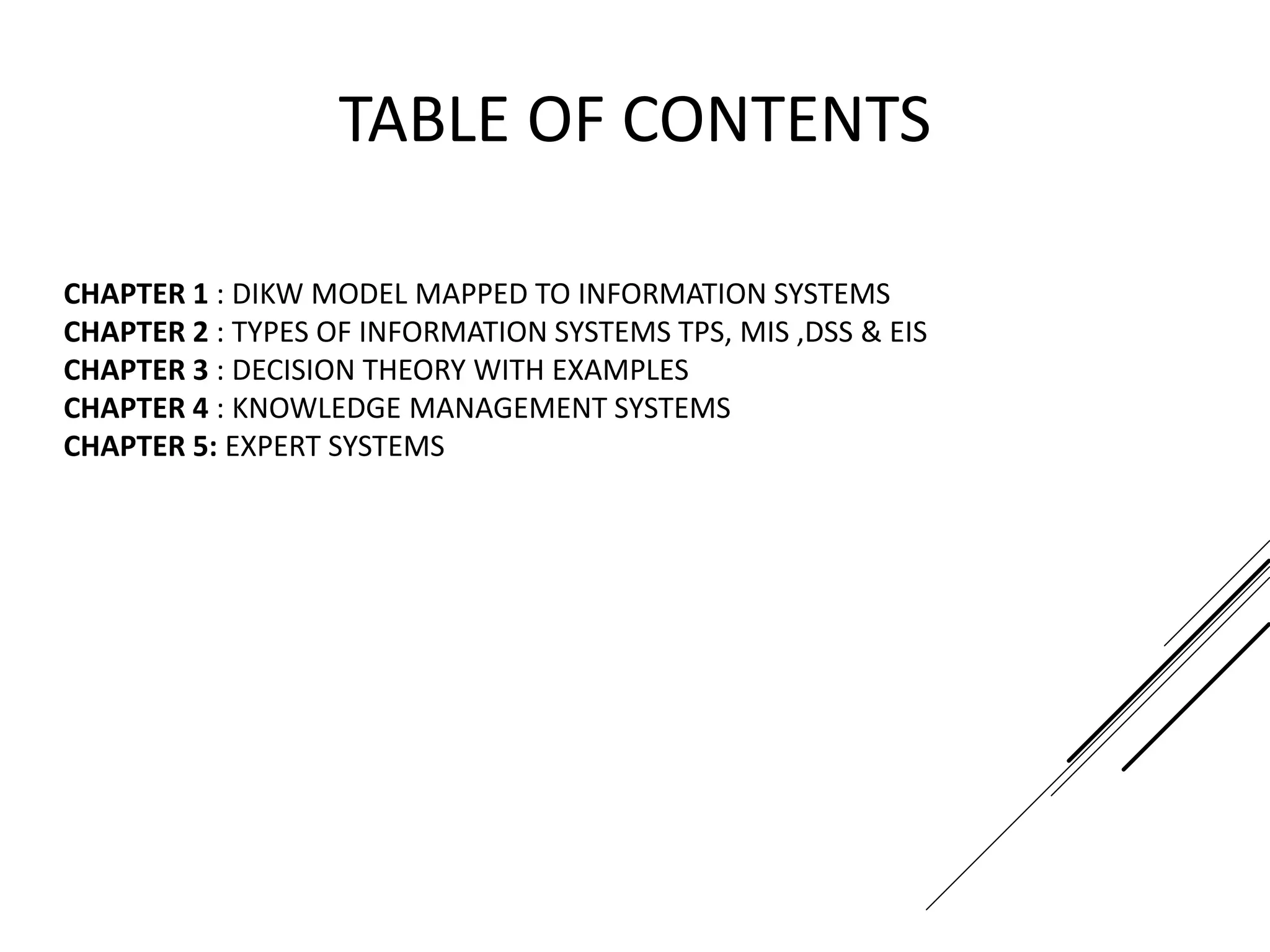 TABLE OF CONTENTS
CHAPTER 1 : DIKW MODEL MAPPED TO INFORMATION SYSTEMS
CHAPTER 2 : TYPES OF INFORMATION SYSTEMS TPS, MIS ,DSS & EIS
CHAPTER 3 : DECISION THEORY WITH EXAMPLES
CHAPTER 4 : KNOWLEDGE MANAGEMENT SYSTEMS
CHAPTER 5: EXPERT SYSTEMS
 